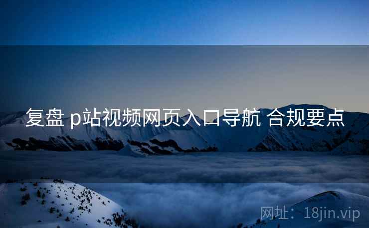 复盘 p站视频网页入口导航 合规要点  第1张
