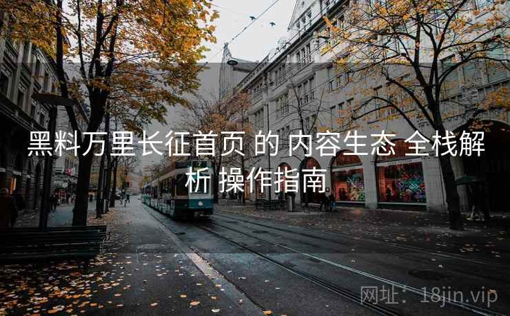 黑料万里长征首页 的 内容生态 全栈解析 操作指南  第2张