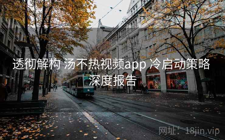 透彻解构 汤不热视频app 冷启动策略 深度报告  第2张