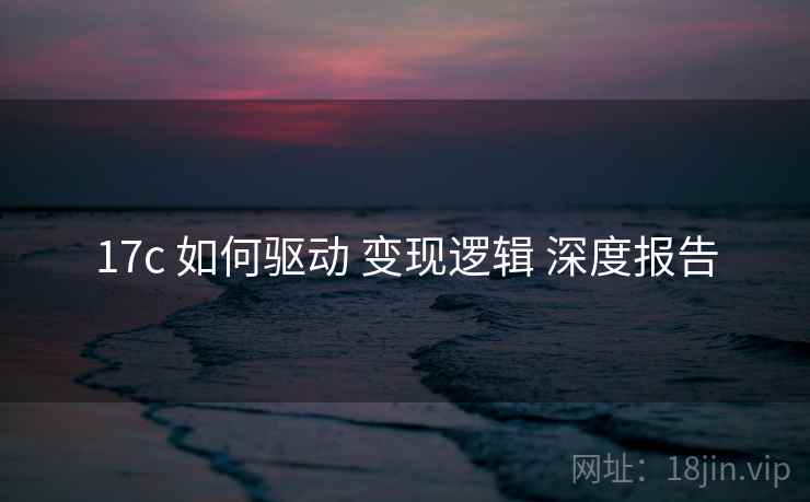 17c 如何驱动 变现逻辑 深度报告  第1张
