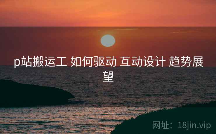 p站搬运工 如何驱动 互动设计 趋势展望  第2张