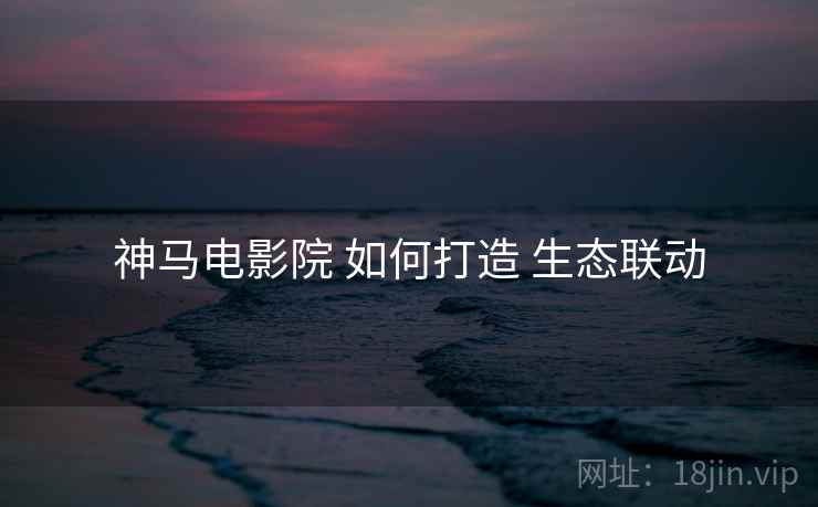 神马电影院 如何打造 生态联动  第2张