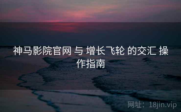 神马影院官网 与 增长飞轮 的交汇 操作指南  第1张