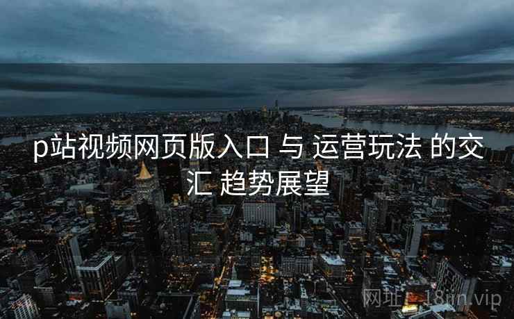 p站视频网页版入口 与 运营玩法 的交汇 趋势展望  第1张