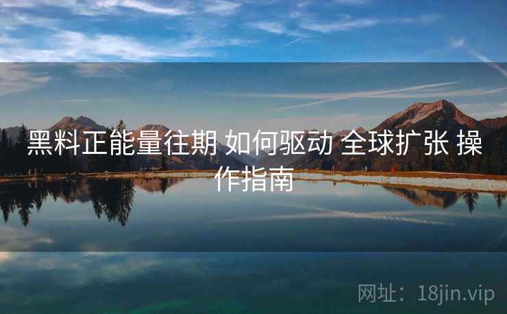 黑料正能量往期 如何驱动 全球扩张 操作指南  第1张