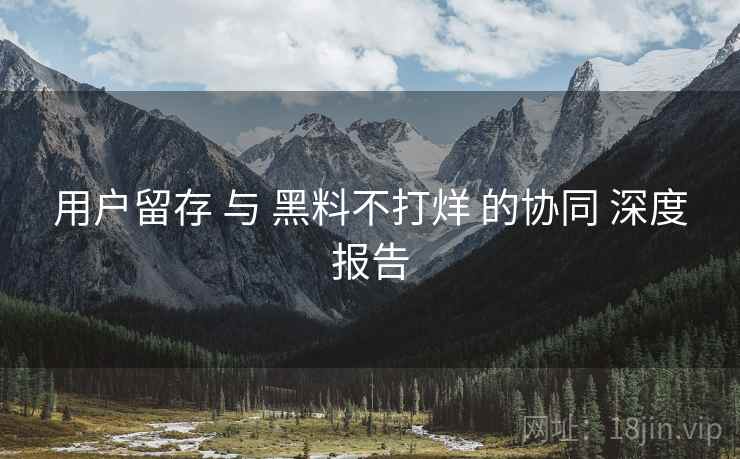 用户留存 与 黑料不打烊 的协同 深度报告  第2张