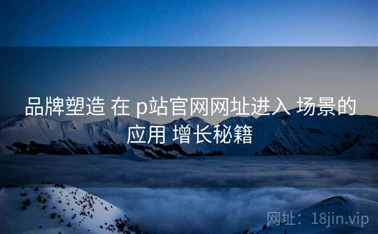 品牌塑造 在 p站官网网址进入 场景的应用 增长秘籍  第1张
