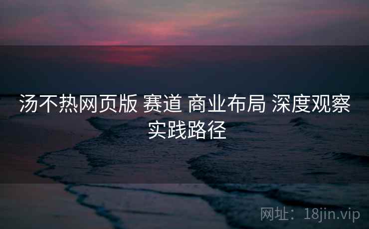 汤不热网页版 赛道 商业布局 深度观察 实践路径  第2张