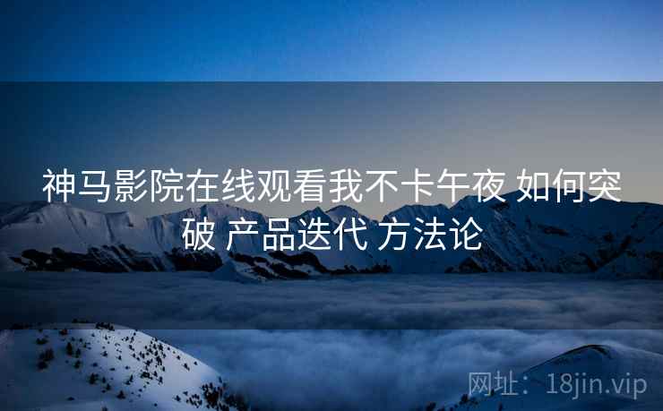 神马影院在线观看我不卡午夜 如何突破 产品迭代 方法论  第1张