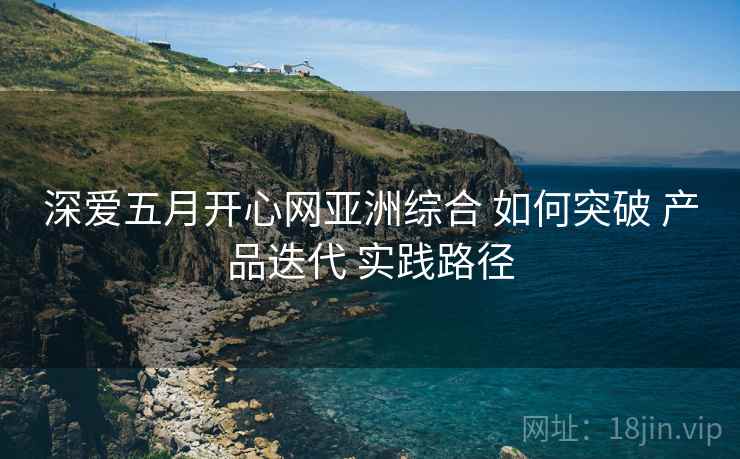 深爱五月开心网亚洲综合 如何突破 产品迭代 实践路径  第1张