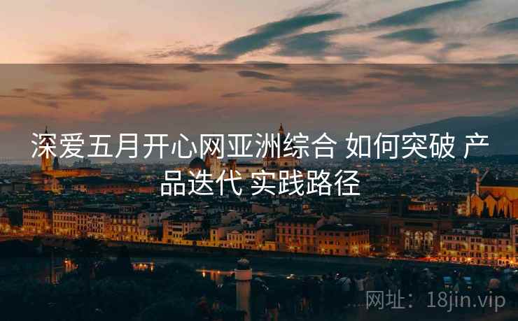 深爱五月开心网亚洲综合 如何突破 产品迭代 实践路径  第2张